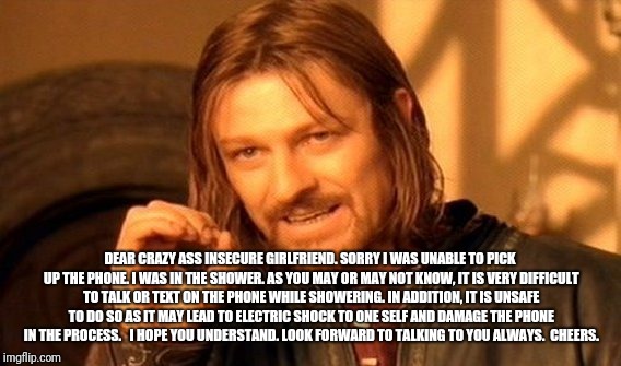 One Does Not Simply | DEAR CRAZY ASS INSECURE GIRLFRIEND. SORRY I WAS UNABLE TO PICK UP THE PHONE. I WAS IN THE SHOWER. AS YOU MAY OR MAY NOT KNOW, IT IS VERY DIFFICULT TO TALK OR TEXT ON THE PHONE WHILE SHOWERING. IN ADDITION, IT IS UNSAFE TO DO SO AS IT MAY LEAD TO ELECTRIC SHOCK TO ONE SELF AND DAMAGE THE PHONE IN THE PROCESS.   I HOPE YOU UNDERSTAND. LOOK FORWARD TO TALKING TO YOU ALWAYS. 
CHEERS. | image tagged in memes,one does not simply | made w/ Imgflip meme maker