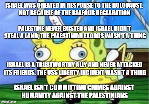 Israel Supporters Be Like | ISRAEL WAS CREATED IN RESPONSE TO THE HOLOCAUST, NOT BECAUSE OF THE BALFOUR DECLARATION; PALESTINE NEVER EXISTED AND ISRAEL DIDN'T STEAL A LAND, THE PALESTINIAN EXODUS WASN'T A THING; ISRAEL IS A TRUSTWORTHY ALLY AND NEVER ATTACKED ITS FRIENDS, THE USS LIBERTY INCIDENT WASN'T A THING; ISRAEL ISN'T COMMITTING CRIMES AGAINST HUMANITY AGAINST THE PALESTINIANS | image tagged in memes,mocking spongebob,israel,palestine | made w/ Imgflip meme maker