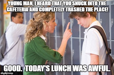 Vandalist! | YOUNG MAN, I HEARD THAT YOU SNUCK INTO THE CAFETERIA AND COMPLETELY TRASHED THE PLACE! GOOD.  TODAY'S LUNCH WAS AWFUL. | image tagged in teacher,school,trouble,deep crap | made w/ Imgflip meme maker