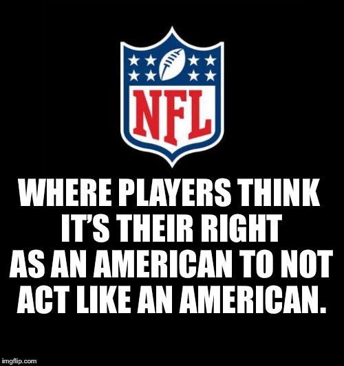 nfl | WHERE PLAYERS THINK IT’S THEIR RIGHT AS AN AMERICAN TO NOT ACT LIKE AN AMERICAN. | image tagged in nfl,national anthem,take a knee | made w/ Imgflip meme maker