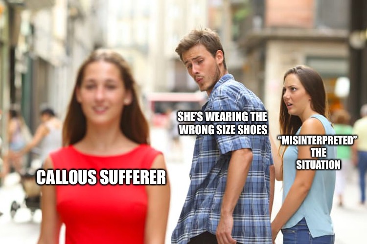 Distracted Boyfriend Meme | CALLOUS SUFFERER SHE’S WEARING THE WRONG SIZE SHOES “MISINTERPRETED” THE SITUATION | image tagged in memes,distracted boyfriend | made w/ Imgflip meme maker