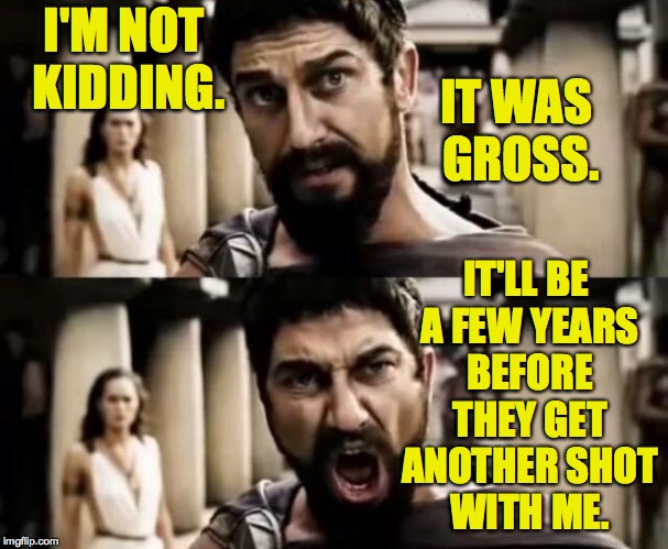 I'M NOT KIDDING. IT'LL BE A FEW YEARS BEFORE THEY GET ANOTHER SHOT WITH ME. IT WAS GROSS. | made w/ Imgflip meme maker