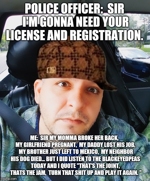 License and Registration | POLICE OFFICER:  SIR I'M GONNA NEED YOUR LICENSE AND REGISTRATION. ME:  SIR MY MOMMA BROKE HER BACK,  MY GIRLFRIEND PREGNANT,  MY DADDY LOST HIS JOB,  MY BROTHER JUST LEFT TO MEXICO,  MY NEIGHBOR HIS DOG DIED... BUT I DID LISTEN TO THE BLACKEYEDPEAS TODAY AND I QUOTE "THAT'S THE JOINT,  THATS THE JAM,  TURN THAT SHIT UP AND PLAY IT AGAIN. " | image tagged in memes | made w/ Imgflip meme maker