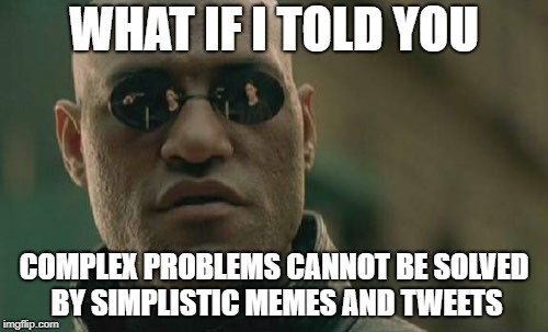 Matrix Morpheus Meme | WHAT IF I TOLD YOU; COMPLEX PROBLEMS CANNOT BE SOLVED BY SIMPLISTIC MEMES AND TWEETS | image tagged in memes,matrix morpheus | made w/ Imgflip meme maker