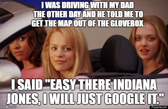 Mean Girls car | I WAS DRIVING WITH MY DAD THE OTHER DAY AND HE TOLD ME TO GET THE MAP OUT OF THE GLOVEBOX. I SAID "EASY THERE INDIANA JONES, I WILL JUST GOOGLE IT." | image tagged in mean girls car,random | made w/ Imgflip meme maker