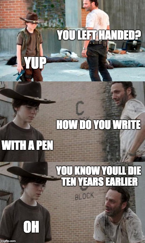 a day in the life of a left hander
 | YOU LEFT HANDED? YUP; HOW DO YOU WRITE; WITH A PEN; YOU KNOW YOULL DIE TEN YEARS EARLIER; OH | image tagged in memes,rick and carl 3 | made w/ Imgflip meme maker