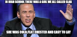 all the times | IN HIGH SCHOOL THERE WAS A GIRL WE ALL CALLED SLAB SHE WAS COLD.FLAT CHESTED AND EASY TO LAY | image tagged in all the times | made w/ Imgflip meme maker