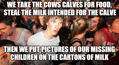 Sudden Clarity Clarence Meme | WE TAKE THE COWS CALVES FOR FOOD, STEAL THE MILK INTENDED FOR THE CALVE; THEN WE PUT PICTURES OF OUR MISSING CHILDREN ON THE CARTONS OF MILK | image tagged in memes,sudden clarity clarence | made w/ Imgflip meme maker