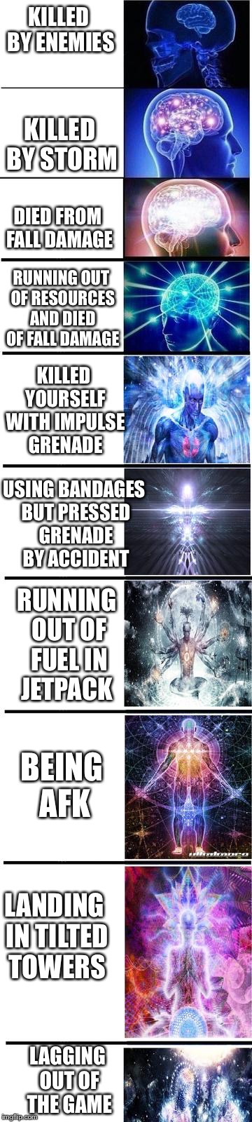 expanding brain | KILLED BY ENEMIES; KILLED BY STORM; DIED FROM FALL DAMAGE; RUNNING OUT OF RESOURCES AND DIED OF FALL DAMAGE; KILLED YOURSELF WITH IMPULSE GRENADE; USING BANDAGES BUT PRESSED GRENADE BY ACCIDENT; RUNNING OUT OF FUEL IN JETPACK; BEING AFK; LANDING IN TILTED TOWERS; LAGGING OUT OF THE GAME | image tagged in expanding brain | made w/ Imgflip meme maker