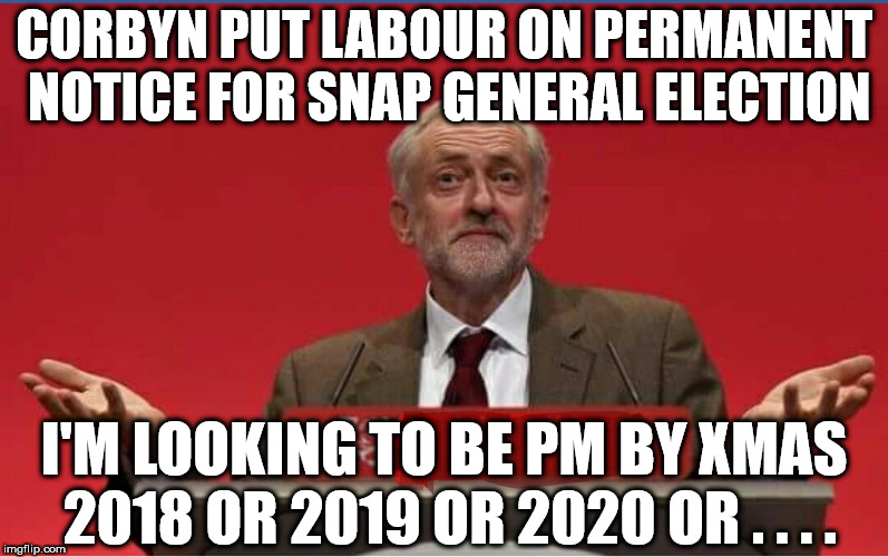 Corbyn - snap general election 2018/2019/2020/2021/2022 | CORBYN PUT LABOUR ON PERMANENT NOTICE FOR SNAP GENERAL ELECTION; I'M LOOKING TO BE PM BY XMAS 2018 OR 2019 OR 2020 OR . . . . | image tagged in corbyn eww,party of hate,communist socialist,general election,mcdonnell abbott,prime minister | made w/ Imgflip meme maker