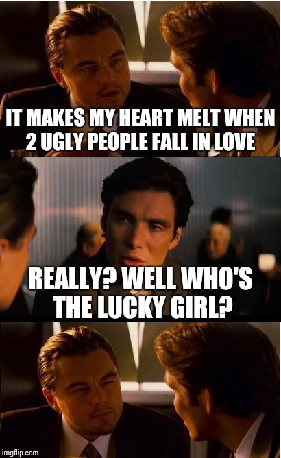 Inception Meme | IT MAKES MY HEART MELT WHEN 2 UGLY PEOPLE FALL IN LOVE; REALLY? WELL WHO'S THE LUCKY GIRL? | image tagged in memes,inception | made w/ Imgflip meme maker