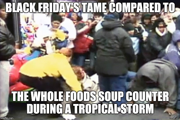 Black friday | BLACK FRIDAY'S TAME COMPARED TO; THE WHOLE FOODS SOUP COUNTER DURING A TROPICAL STORM | image tagged in black friday | made w/ Imgflip meme maker
