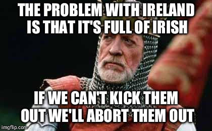 Irish abortion vote  | THE PROBLEM WITH IRELAND IS THAT IT'S FULL OF IRISH; IF WE CAN'T KICK THEM OUT WE'LL ABORT THEM OUT | image tagged in abortion is murder,liberals,first world problems,stupid people,stupid liberals | made w/ Imgflip meme maker