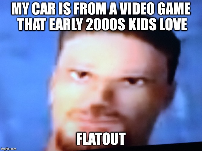 Frustrated Flatout Driver | MY CAR IS FROM A VIDEO GAME THAT EARLY 2000S KIDS LOVE; FLATOUT | image tagged in frustrated flatout driver | made w/ Imgflip meme maker