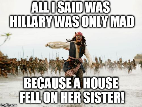 Jack Sparrow Being Chased | ALL I SAID WAS HILLARY WAS ONLY MAD; BECAUSE A HOUSE FELL ON HER SISTER! | image tagged in memes,jack sparrow being chased | made w/ Imgflip meme maker