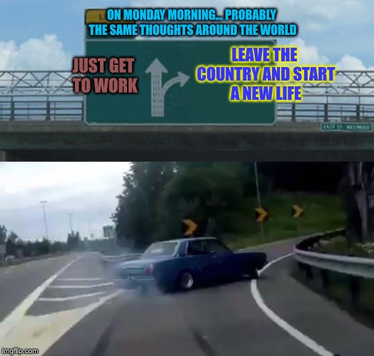 Left Exit 12 Off Ramp Meme | ON MONDAY MORNING... PROBABLY THE SAME THOUGHTS AROUND THE WORLD; LEAVE THE COUNTRY AND START A NEW LIFE; JUST GET TO WORK | image tagged in memes,left exit 12 off ramp | made w/ Imgflip meme maker