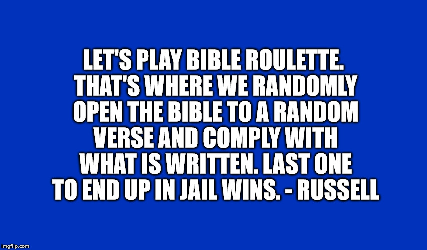 Someone else said this, I had to quote it. | LET'S PLAY BIBLE ROULETTE. THAT'S WHERE WE RANDOMLY OPEN THE BIBLE TO A RANDOM VERSE AND COMPLY WITH WHAT IS WRITTEN. LAST ONE TO END UP IN JAIL WINS. - RUSSELL | image tagged in bible,religion,jail,roulete | made w/ Imgflip meme maker