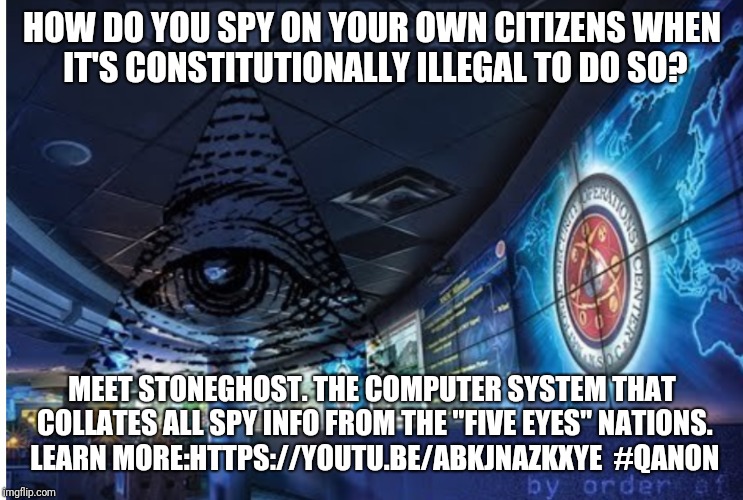 HOW DO YOU SPY ON YOUR OWN CITIZENS WHEN IT'S CONSTITUTIONALLY ILLEGAL TO DO SO? MEET STONEGHOST. THE COMPUTER SYSTEM THAT COLLATES ALL SPY INFO FROM THE "FIVE EYES" NATIONS. LEARN MORE:HTTPS://YOUTU.BE/ABKJNAZKXYE 
#QANON | made w/ Imgflip meme maker