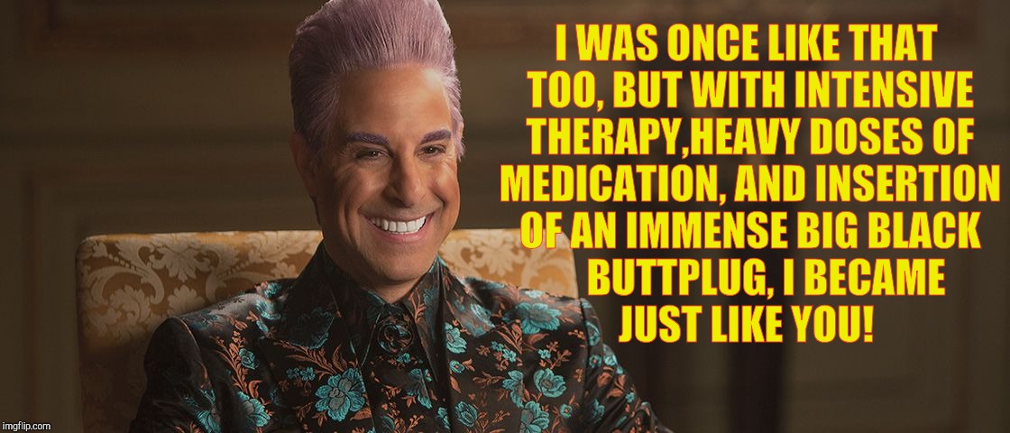 Hunger Games - Caesar Flickerman (Stanley Tucci) "This is great! | I WAS ONCE LIKE THAT TOO, BUT WITH INTENSIVE THERAPY,HEAVY DOSES OF MEDICATION, AND INSERTION OF AN IMMENSE BIG BLACK 
   BUTTPLUG, I BECAME | image tagged in hunger games - caesar flickerman stanley tucci this is great | made w/ Imgflip meme maker