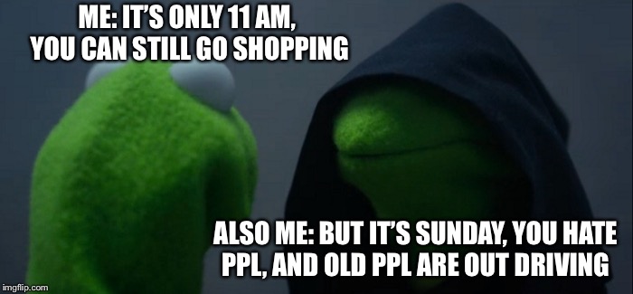Evil Kermit Meme | ME: IT’S ONLY 11 AM, YOU CAN STILL GO SHOPPING; ALSO ME: BUT IT’S SUNDAY, YOU HATE PPL, AND OLD PPL ARE OUT DRIVING | image tagged in memes,evil kermit | made w/ Imgflip meme maker