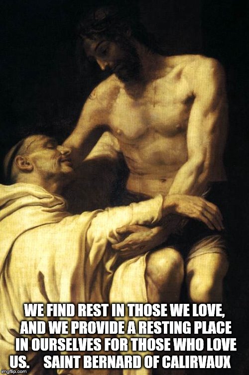 Rest | WE FIND REST IN THOSE WE LOVE, AND WE PROVIDE A RESTING PLACE IN OURSELVES FOR THOSE WHO LOVE US.

 
 SAINT BERNARD OF CALIRVAUX | image tagged in catholic,god,jesus christ,holyspirit,saints,love | made w/ Imgflip meme maker