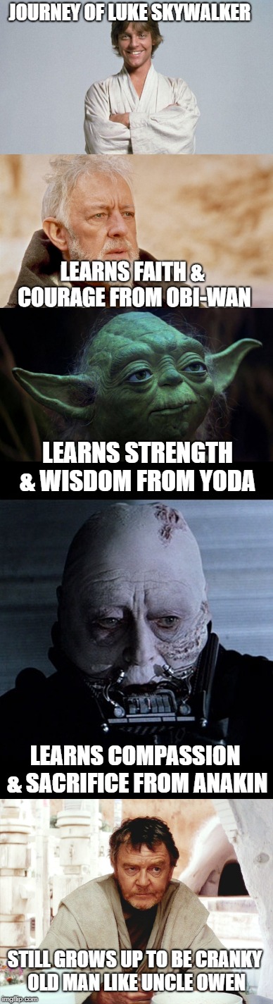 JOURNEY OF LUKE SKYWALKER; LEARNS FAITH & COURAGE FROM OBI-WAN; LEARNS STRENGTH & WISDOM FROM YODA; LEARNS COMPASSION & SACRIFICE FROM ANAKIN; STILL GROWS UP TO BE CRANKY OLD MAN LIKE UNCLE OWEN | made w/ Imgflip meme maker