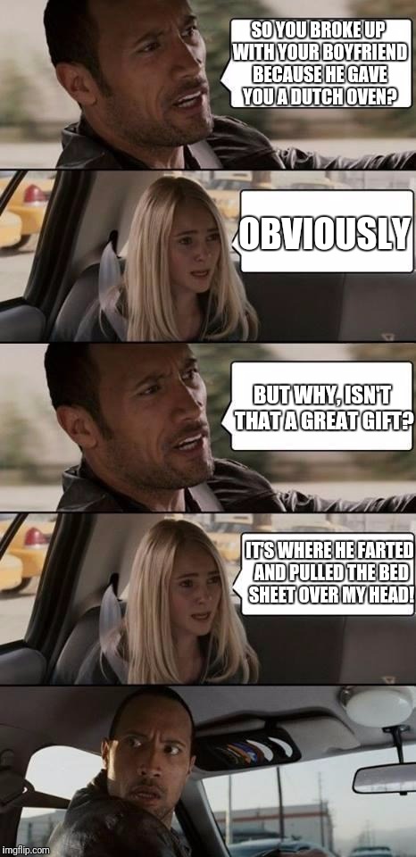 the rock driving | SO YOU BROKE UP WITH YOUR BOYFRIEND BECAUSE HE GAVE YOU A DUTCH OVEN? OBVIOUSLY; BUT WHY, ISN'T THAT A GREAT GIFT? IT'S WHERE HE FARTED AND PULLED THE BED SHEET OVER MY HEAD! | image tagged in the rock driving | made w/ Imgflip meme maker