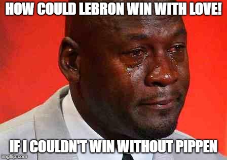 crying michael jordan | HOW COULD LEBRON WIN WITH LOVE! IF I COULDN'T WIN WITHOUT PIPPEN | image tagged in crying michael jordan | made w/ Imgflip meme maker
