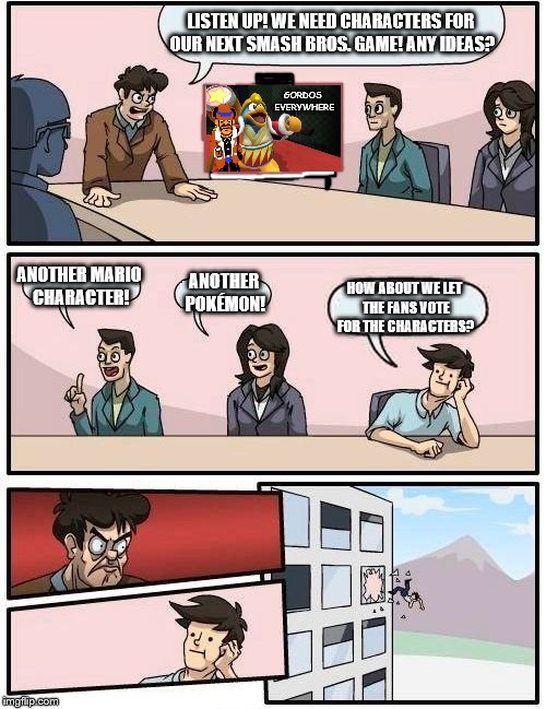 Boardroom Meeting Suggestion Meme | LISTEN UP! WE NEED CHARACTERS FOR OUR NEXT SMASH BROS. GAME! ANY IDEAS? GORDOS EVERYWHERE; ANOTHER MARIO CHARACTER! ANOTHER POKÉMON! HOW ABOUT WE LET THE FANS VOTE FOR THE CHARACTERS? | image tagged in memes,boardroom meeting suggestion | made w/ Imgflip meme maker