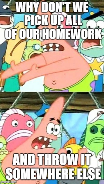 Put It Somewhere Else Patrick Meme | WHY DON'T WE PICK UP ALL OF OUR HOMEWORK; AND THROW IT SOMEWHERE ELSE | image tagged in memes,put it somewhere else patrick | made w/ Imgflip meme maker