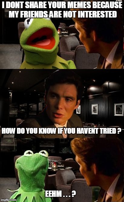 Inception Kermit | I DONT SHARE YOUR MEMES BECAUSE MY FRIENDS ARE NOT INTERESTED; HOW DO YOU KNOW IF YOU HAVENT TRIED ? EEHM . . . ? | image tagged in inception kermit | made w/ Imgflip meme maker