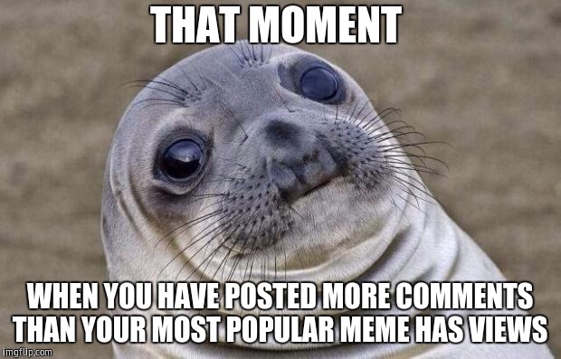 Awkward Moment Sealion Meme | THAT MOMENT; WHEN YOU HAVE POSTED MORE COMMENTS THAN YOUR MOST POPULAR MEME HAS VIEWS | image tagged in memes,awkward moment sealion | made w/ Imgflip meme maker
