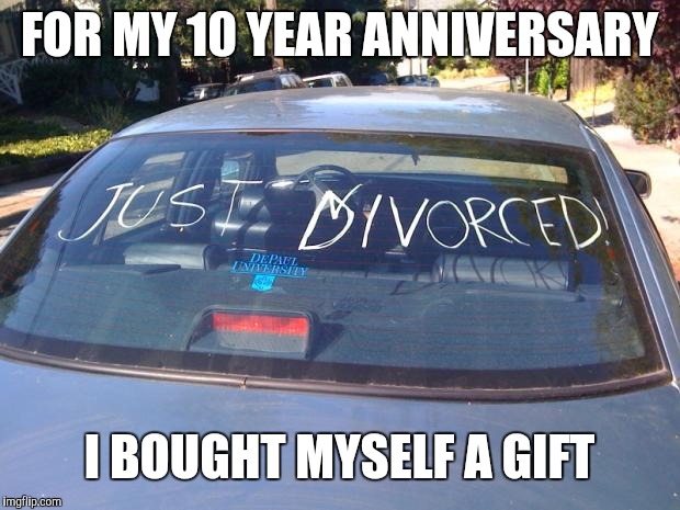 just divorced | FOR MY 10 YEAR ANNIVERSARY; I BOUGHT MYSELF A GIFT | image tagged in just divorced | made w/ Imgflip meme maker