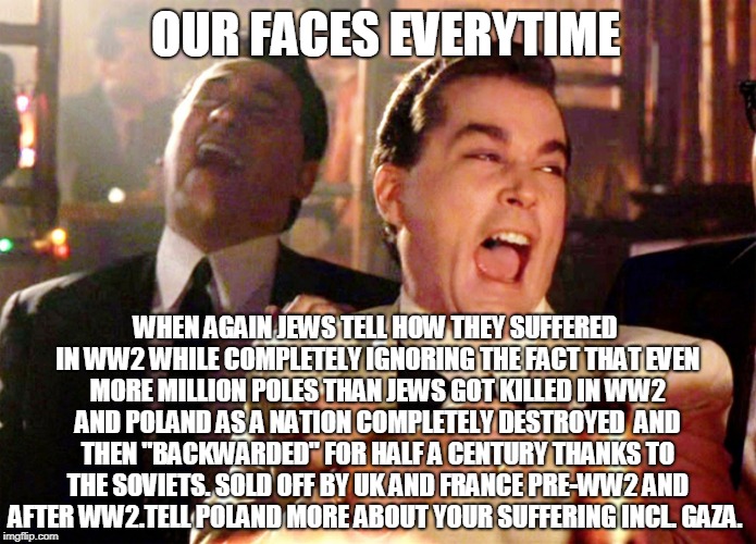 Egoism and lies can't fool the numbers | OUR FACES EVERYTIME; WHEN AGAIN JEWS TELL HOW THEY SUFFERED IN WW2 WHILE COMPLETELY IGNORING THE FACT THAT
EVEN MORE MILLION POLES THAN JEWS GOT KILLED IN WW2 AND POLAND AS A NATION COMPLETELY DESTROYED 
AND THEN "BACKWARDED" FOR HALF A CENTURY THANKS TO THE SOVIETS.
SOLD OFF BY UK AND FRANCE PRE-WW2 AND AFTER WW2.TELL POLAND MORE ABOUT YOUR SUFFERING INCL. GAZA. | image tagged in memes,good fellas hilarious | made w/ Imgflip meme maker