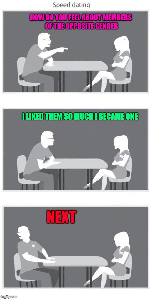 You just never know until you know!!! |  HOW DO YOU FEEL ABOUT MEMBERS OF THE OPPOSITE GENDER; I LIKED THEM SO MUCH I BECAME ONE; NEXT | image tagged in speed dating,memes,gender,funny,reassignment,changes | made w/ Imgflip meme maker