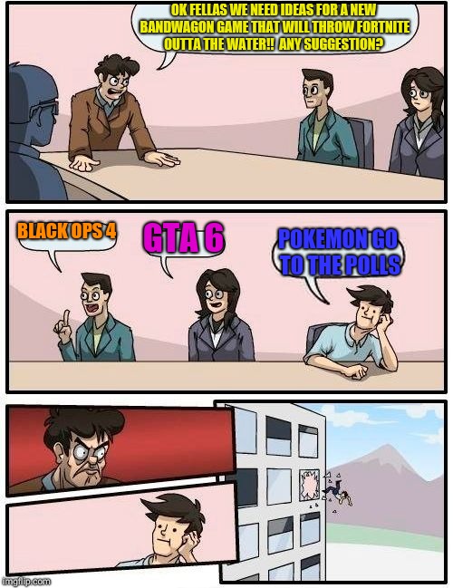 Boardroom Meeting Suggestion Meme | OK FELLAS WE NEED IDEAS FOR A NEW BANDWAGON GAME THAT WILL THROW FORTNITE OUTTA THE WATER!!  ANY SUGGESTION? BLACK OPS 4; GTA 6; POKEMON GO TO THE POLLS | image tagged in memes,boardroom meeting suggestion | made w/ Imgflip meme maker