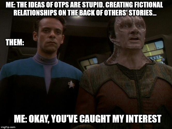 DS9 OTP | ME: THE IDEAS OF OTPS ARE STUPID. CREATING FICTIONAL RELATIONSHIPS ON THE BACK OF OTHERS' STORIES... THEM:; ME: OKAY, YOU'VE CAUGHT MY INTEREST | image tagged in fandom,star trek,deep space 9,otp | made w/ Imgflip meme maker