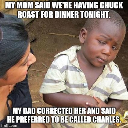 Anyone I know? | MY MOM SAID WE'RE HAVING CHUCK ROAST FOR DINNER TONIGHT. MY DAD CORRECTED HER AND SAID HE PREFERRED TO BE CALLED CHARLES. | image tagged in memes,third world skeptical kid,original meme,original,cannibal,cannibalism | made w/ Imgflip meme maker