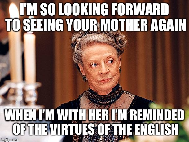Dowager Countess of Grantham | I’M SO LOOKING FORWARD TO SEEING YOUR MOTHER AGAIN; WHEN I’M WITH HER I’M REMINDED OF THE VIRTUES OF THE ENGLISH | image tagged in dowager countess of grantham | made w/ Imgflip meme maker