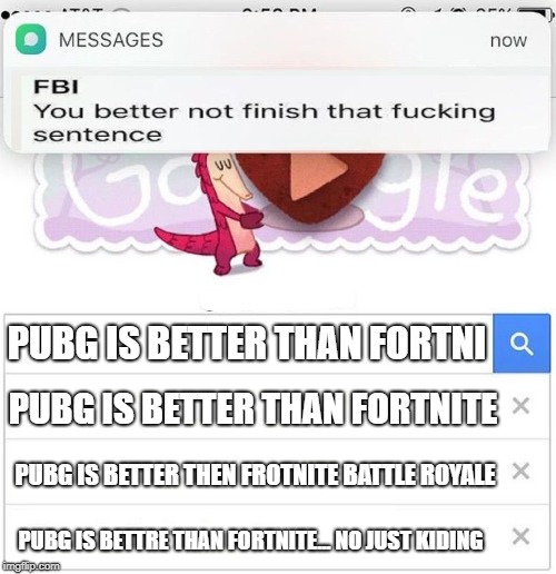 FBI you better not finish | PUBG IS BETTER THAN FORTNI; PUBG IS BETTER THAN FORTNITE; PUBG IS BETTER THEN FROTNITE BATTLE ROYALE; PUBG IS BETTRE THAN FORTNITE... NO JUST KIDING | image tagged in fbi you better not finish | made w/ Imgflip meme maker