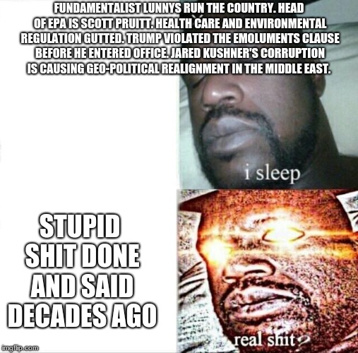 Sleeping Shaq Meme | FUNDAMENTALIST LUNNYS RUN THE COUNTRY. HEAD OF EPA IS SCOTT PRUITT. HEALTH CARE AND ENVIRONMENTAL REGULATION GUTTED. TRUMP VIOLATED THE EMOLUMENTS CLAUSE BEFORE HE ENTERED OFFICE. JARED KUSHNER'S CORRUPTION IS CAUSING GEO-POLITICAL REALIGNMENT IN THE MIDDLE EAST. STUPID SHIT DONE AND SAID DECADES AGO | image tagged in memes,sleeping shaq | made w/ Imgflip meme maker