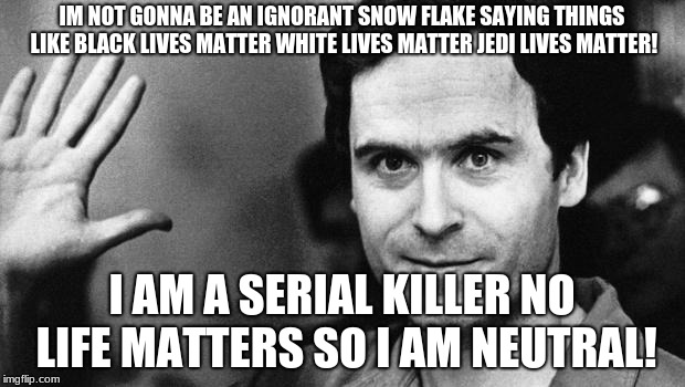 ted bundy greeting | IM NOT GONNA BE AN IGNORANT SNOW FLAKE SAYING THINGS LIKE BLACK LIVES MATTER WHITE LIVES MATTER JEDI LIVES MATTER! I AM A SERIAL KILLER NO LIFE MATTERS SO I AM NEUTRAL! | image tagged in ted bundy greeting | made w/ Imgflip meme maker