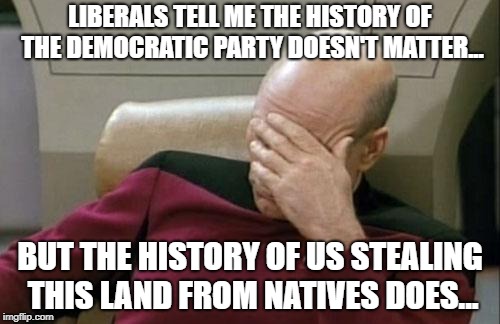 Captain Picard Facepalm | LIBERALS TELL ME THE HISTORY OF THE DEMOCRATIC PARTY DOESN'T MATTER... BUT THE HISTORY OF US STEALING THIS LAND FROM NATIVES DOES... | image tagged in memes,captain picard facepalm | made w/ Imgflip meme maker