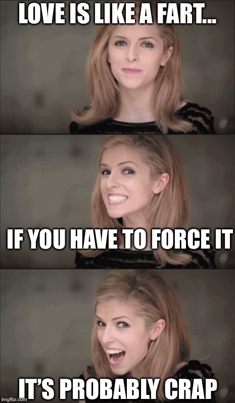 So true | LOVE IS LIKE A FART... IF YOU HAVE TO FORCE IT; IT’S PROBABLY CRAP | image tagged in memes,bad pun anna kendrick,funny,love | made w/ Imgflip meme maker