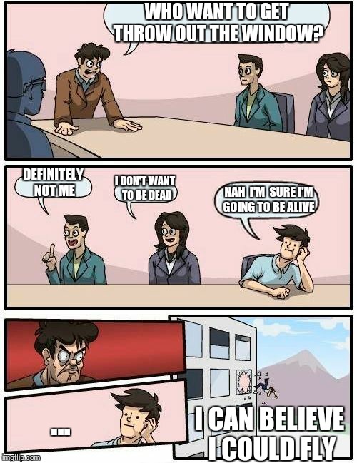 Boardroom Meeting Suggestion | WHO WANT TO GET THROW OUT THE WINDOW? DEFINITELY NOT ME; I DON'T WANT  TO BE DEAD; NAH  I'M  SURE I'M  GOING TO BE ALIVE; ... I CAN BELIEVE I COULD FLY | image tagged in memes,boardroom meeting suggestion | made w/ Imgflip meme maker