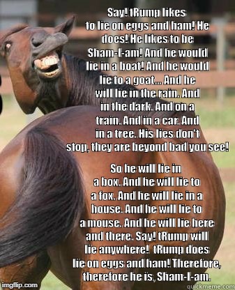 horses ass | Say!
tRump likes to lie on eggs and ham!
He does! He likes to be Sham-I-am!
And he would lie in a boat!
And he would lie to a goat...
And he will lie in the rain.
And in the dark. And on a train.
And in a car. And in a tree.
His lies don't stop, they are beyond bad you see! So he will lie in a box.
And he will lie to a fox.
And he will lie in a house.
And he will lie to a mouse.
And he will lie here and there.
Say! tRump will lie anywhere!

tRump does lie on eggs and ham!
Therefore, therefore he is,
Sham-I-am. | image tagged in horses ass | made w/ Imgflip meme maker