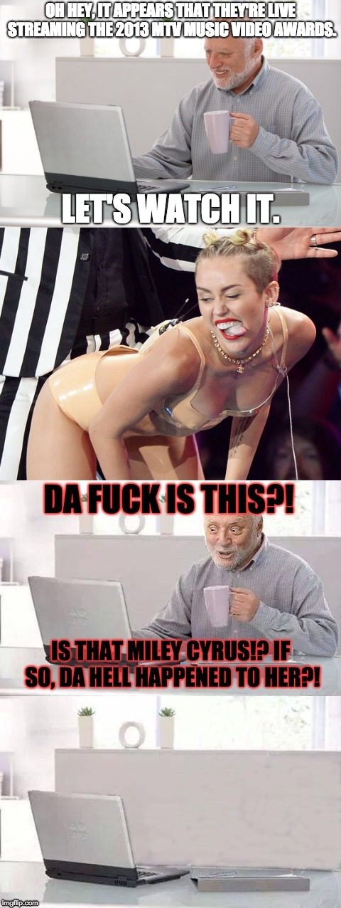 People Seeing Miley Cyrus Twerk at the 2013 MTV Music Video Awards Like . . . | OH HEY, IT APPEARS THAT THEY'RE LIVE STREAMING THE 2013 MTV MUSIC VIDEO AWARDS. LET'S WATCH IT. | image tagged in miley cyrus,twerking,mtv,memes,hide the pain harold | made w/ Imgflip meme maker
