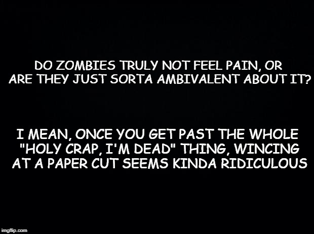 Black background | DO ZOMBIES TRULY NOT FEEL PAIN, OR ARE THEY JUST SORTA AMBIVALENT ABOUT IT? I MEAN, ONCE YOU GET PAST THE WHOLE "HOLY CRAP, I'M DEAD" THING, WINCING AT A PAPER CUT SEEMS KINDA RIDICULOUS | image tagged in black background | made w/ Imgflip meme maker