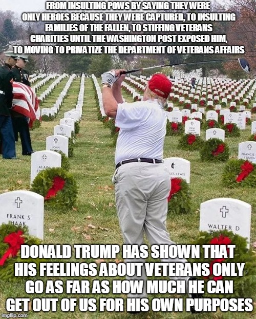 FROM INSULTING POWS BY SAYING THEY WERE ONLY HEROES BECAUSE THEY WERE CAPTURED, TO INSULTING FAMILIES OF THE FALLEN, TO STIFFING VETERANS CHARITIES UNTIL THE WASHINGTON POST EXPOSED HIM, TO MOVING TO PRIVATIZE THE DEPARTMENT OF VETERANS AFFAIRS; DONALD TRUMP HAS SHOWN THAT HIS FEELINGS ABOUT VETERANS ONLY GO AS FAR AS HOW MUCH HE CAN GET OUT OF US FOR HIS OWN PURPOSES | made w/ Imgflip meme maker