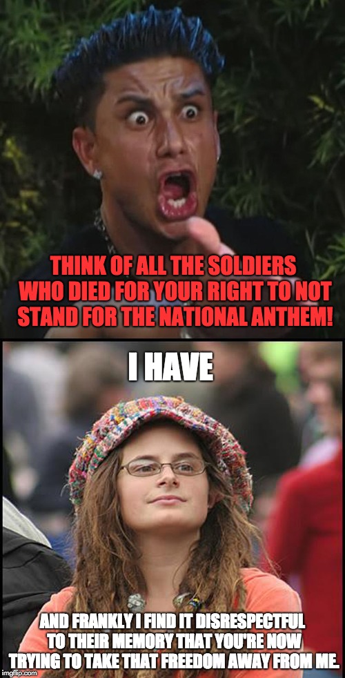 The National Anthem | THINK OF ALL THE SOLDIERS WHO DIED FOR YOUR RIGHT TO NOT STAND FOR THE NATIONAL ANTHEM! I HAVE; AND FRANKLY I FIND IT DISRESPECTFUL TO THEIR MEMORY THAT YOU'RE NOW TRYING TO TAKE THAT FREEDOM AWAY FROM ME. | image tagged in national anthem,college liberal,colin kaepernick,nfl,free speech,memorial day | made w/ Imgflip meme maker